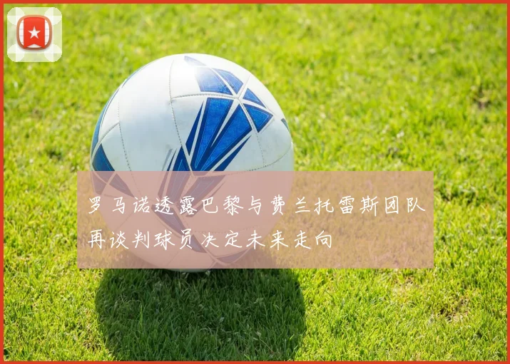 罗马诺透露巴黎与费兰托雷斯团队再谈判球员决定未来走向