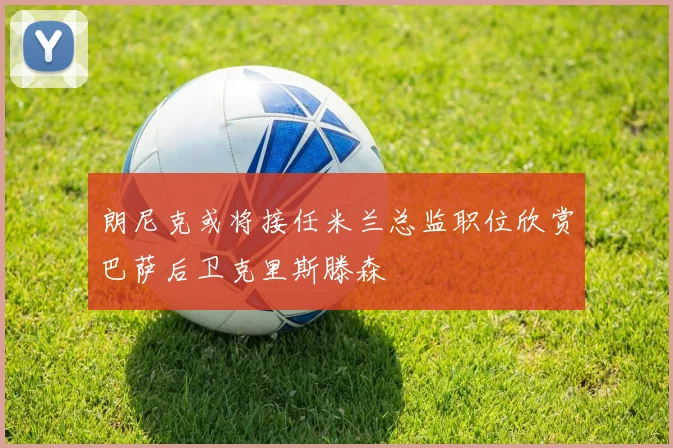 朗尼克或将接任米兰总监职位欣赏巴萨后卫克里斯滕森