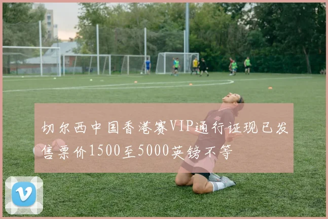 切尔西中国香港赛VIP通行证现已发售票价1500至5000英镑不等