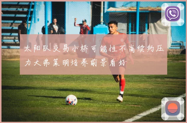 太阳队交易小桥可能性不高续约压力大弗莱明培养前景看好