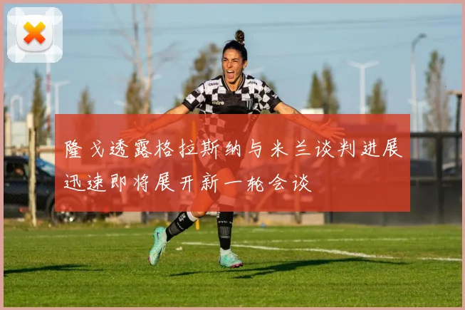 隆戈透露格拉斯纳与米兰谈判进展迅速即将展开新一轮会谈