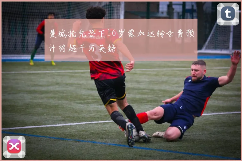 曼城抢先签下16岁蒙加达转会费预计将超千万英镑