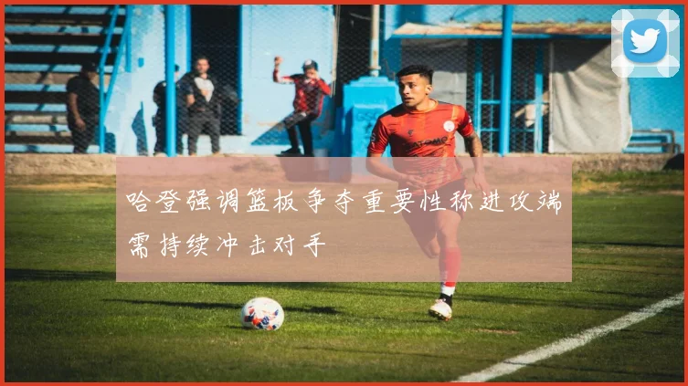 哈登强调篮板争夺重要性称进攻端需持续冲击对手