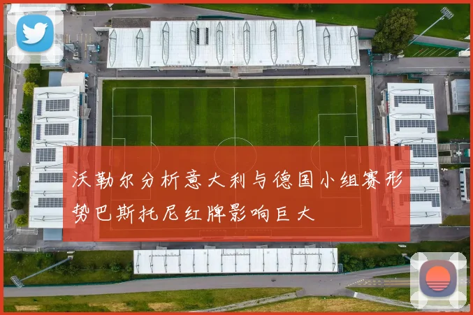 沃勒尔分析意大利与德国小组赛形势巴斯托尼红牌影响巨大