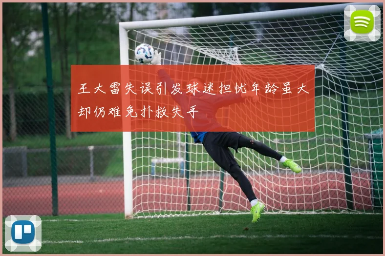 王大雷失误引发球迷担忧年龄虽大却仍难免扑救失手