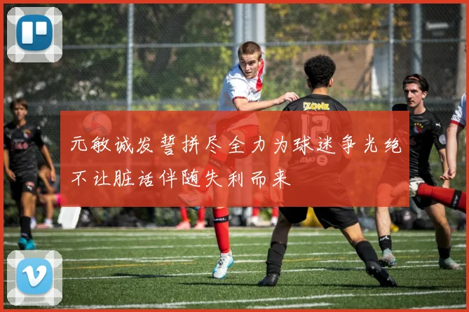 元敏诚发誓拼尽全力为球迷争光绝不让脏话伴随失利而来