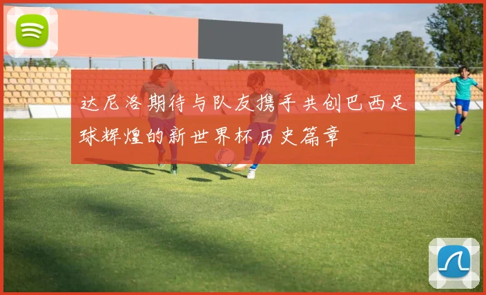 达尼洛期待与队友携手共创巴西足球辉煌的新世界杯历史篇章