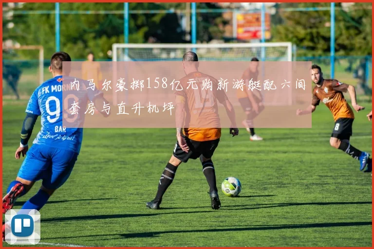 内马尔豪掷158亿元购新游艇配六间套房与直升机坪