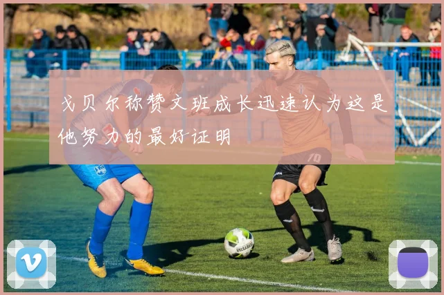 戈贝尔称赞文班成长迅速认为这是他努力的最好证明