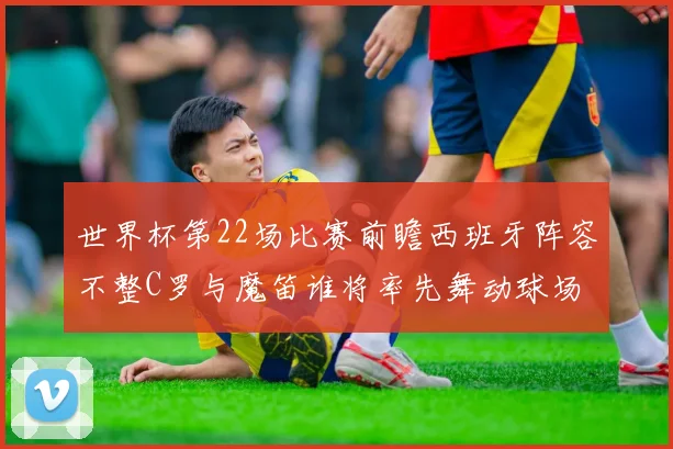 世界杯第22场比赛前瞻西班牙阵容不整C罗与魔笛谁将率先舞动球场