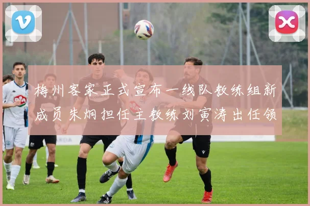 梅州客家正式宣布一线队教练组新成员朱炯担任主教练刘寅涛出任领队