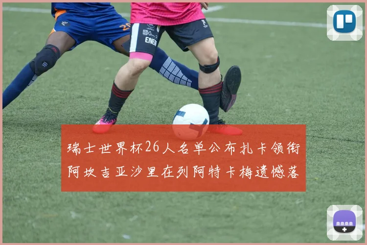 瑞士世界杯26人名单公布扎卡领衔阿坎吉亚沙里在列阿特卡梅遗憾落选