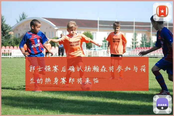 郭士强赛后确认杨瀚森将参加与荷兰的热身赛即将来临