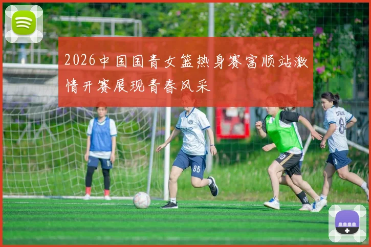 2026中国国青女篮热身赛富顺站激情开赛展现青春风采