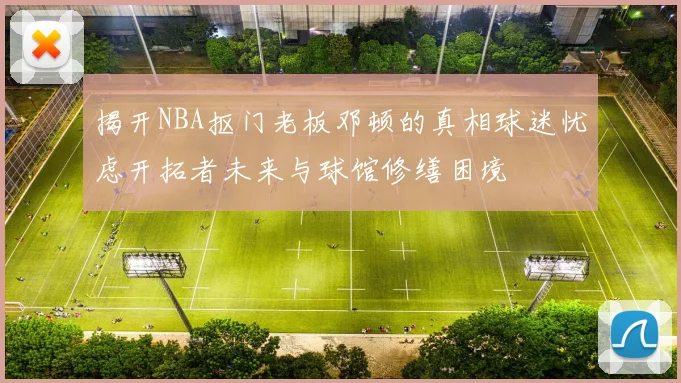 揭开NBA抠门老板邓顿的真相球迷忧虑开拓者未来与球馆修缮困境