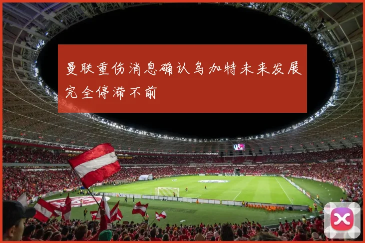 曼联重伤消息确认乌加特未来发展完全停滞不前
