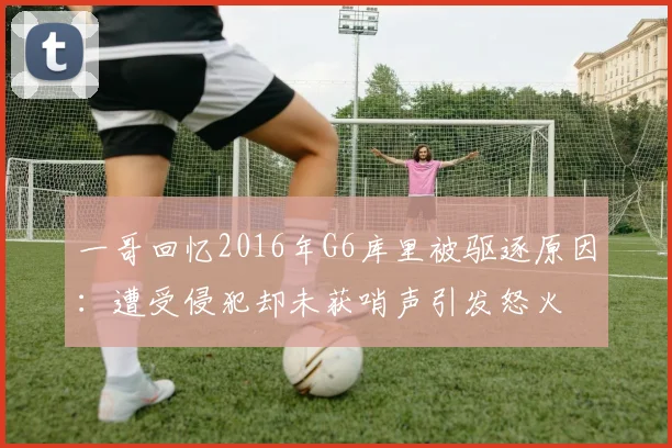 一哥回忆2016年G6库里被驱逐原因：遭受侵犯却未获哨声引发怒火