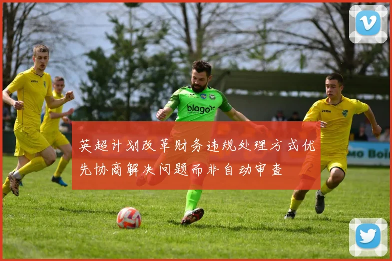 英超计划改革财务违规处理方式优先协商解决问题而非自动审查