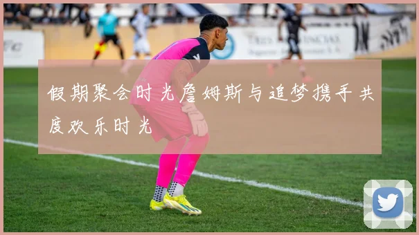 假期聚会时光詹姆斯与追梦携手共度欢乐时光