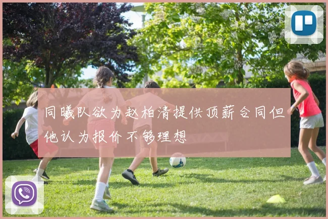 同曦队欲为赵柏清提供顶薪合同但他认为报价不够理想