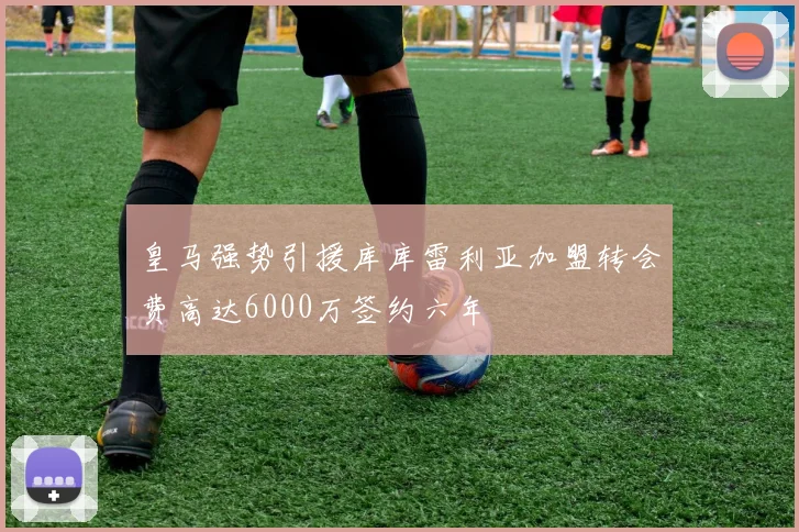 皇马强势引援库库雷利亚加盟转会费高达6000万签约六年