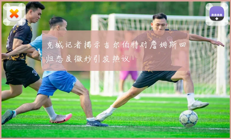 克城记者揭示吉尔伯特对詹姆斯回归态度微妙引发热议