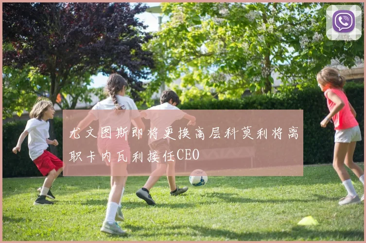 尤文图斯即将更换高层科莫利将离职卡内瓦利接任CEO